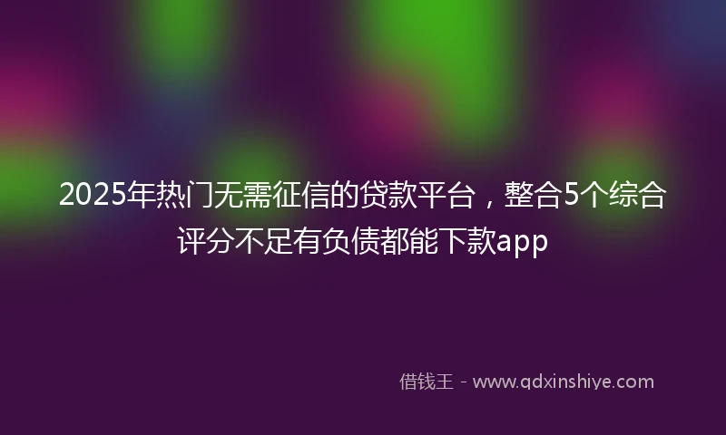2025年热门无需征信的贷款平台，整合5个综合评分不足有负债都能下款app