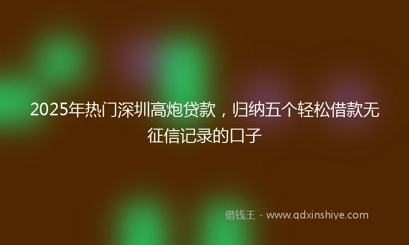 2025年热门深圳高炮贷款，归纳五个轻松借款无征信记录的口子