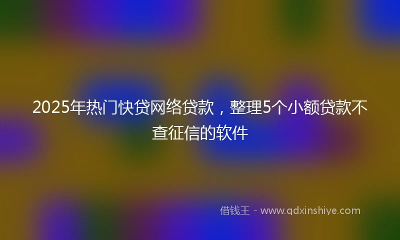 2025年热门快贷网络贷款，整理5个小额贷款不查征信的软件