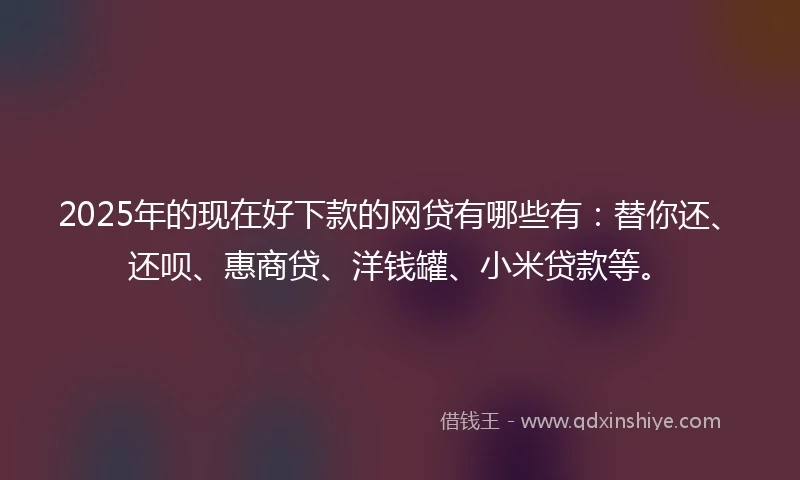 2025年的现在好下款的网贷有哪些有：替你还、还呗、惠商贷、洋钱罐、小米贷款等。