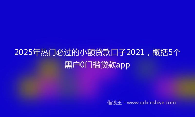 2025年热门必过的小额贷款口子2021，概括5个黑户0门槛贷款app