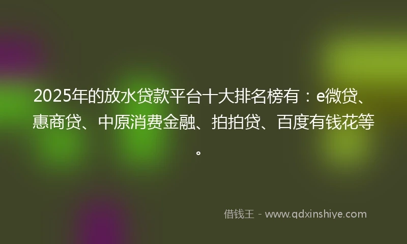 2025年的放水贷款平台十大排名榜有：e微贷、惠商贷、中原消费金融、拍拍贷、百度有钱花等。
