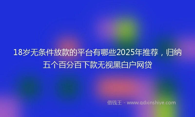 18岁无条件放款的平台有哪些2025年推荐，归纳五个百分百下款无视黑白户网贷