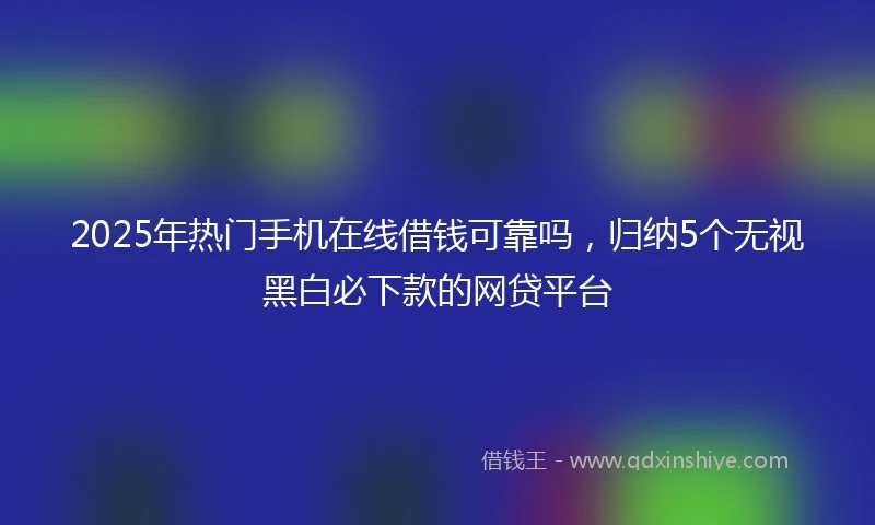 2025年热门手机在线借钱可靠吗，归纳5个无视黑白必下款的网贷平台