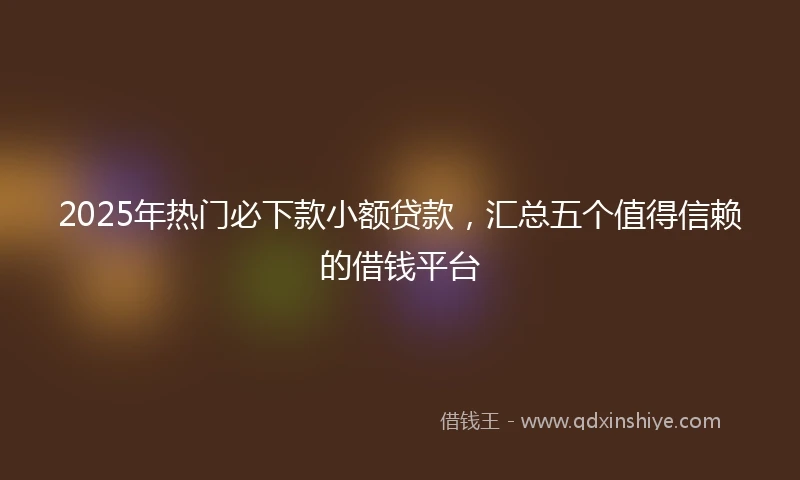 2025年热门必下款小额贷款，汇总五个值得信赖的借钱平台