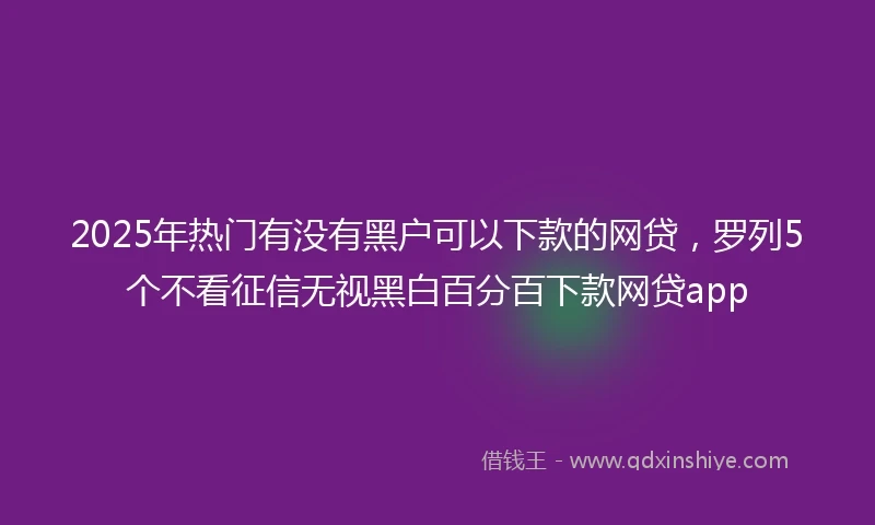 2025年热门有没有黑户可以下款的网贷，罗列5个不看征信无视黑白百分百下款网贷app