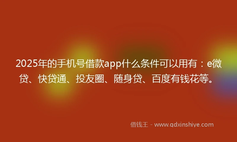 2025年的手机号借款app什么条件可以用有：e微贷、快贷通、投友圈、随身贷、百度有钱花等。