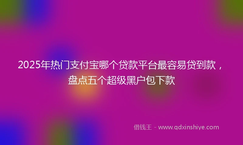 2025年热门支付宝哪个贷款平台最容易贷到款，盘点五个超级黑户包下款