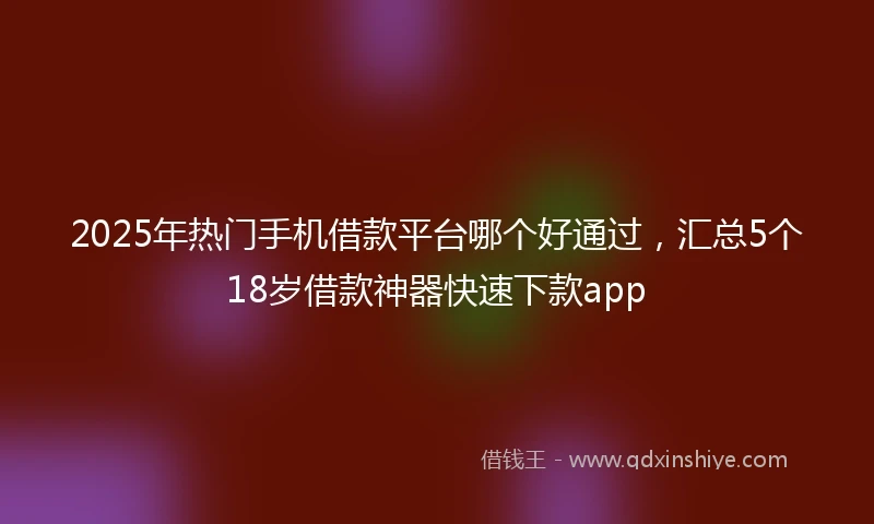 2025年热门手机借款平台哪个好通过，汇总5个18岁借款神器快速下款app