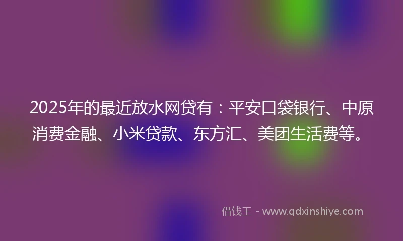 2025年的最近放水网贷有：平安口袋银行、中原消费金融、小米贷款、东方汇、美团生活费等。