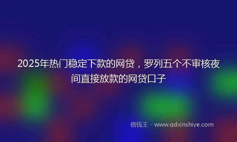 2025年热门稳定下款的网贷，罗列五个不审核夜间直接放款的网贷口子