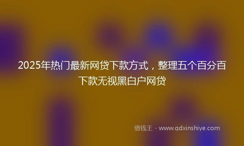 2025年热门最新网贷下款方式，整理五个百分百下款无视黑白户网贷