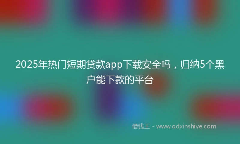 2025年热门短期贷款app下载安全吗，归纳5个黑户能下款的平台
