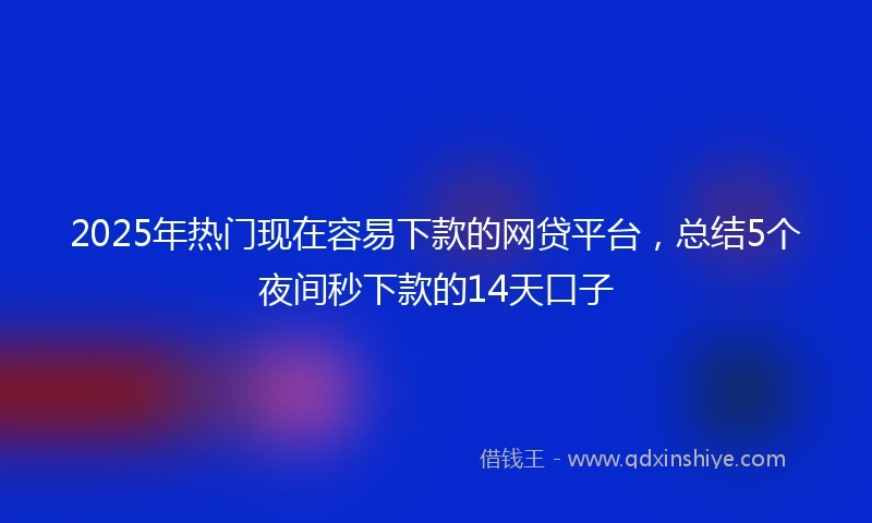 2025年热门现在容易下款的网贷平台，总结5个夜间秒下款的14天口子