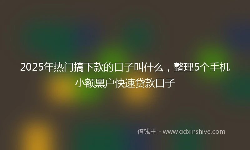 2025年热门搞下款的口子叫什么，整理5个手机小额黑户快速贷款口子