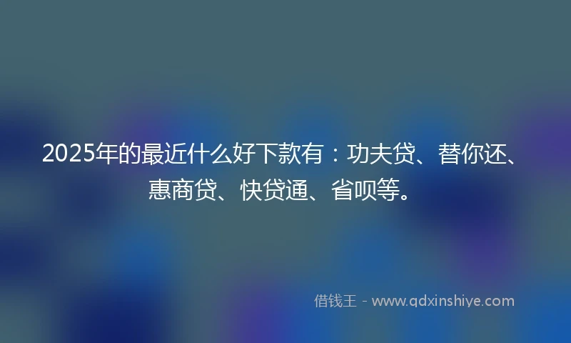 2025年的最近什么好下款有：功夫贷、替你还、惠商贷、快贷通、省呗等。