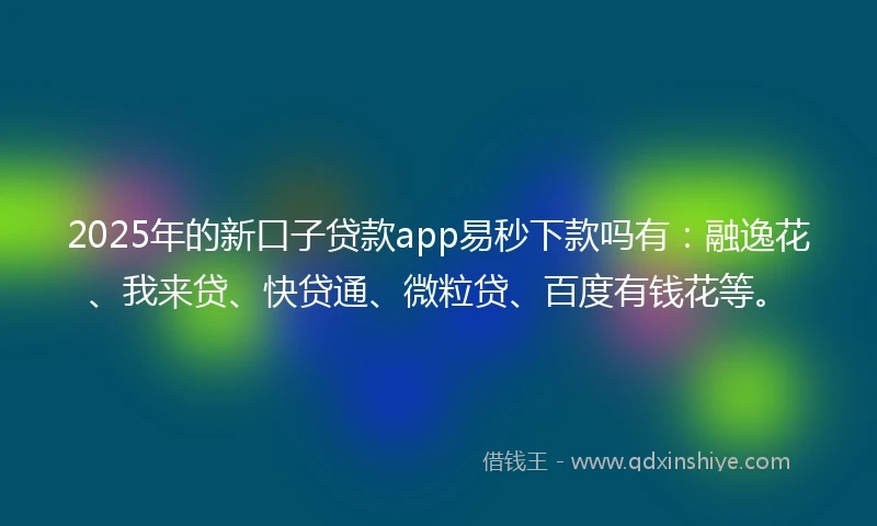 2025年的新口子贷款app易秒下款吗有：融逸花、我来贷、快贷通、微粒贷、百度有钱花等。