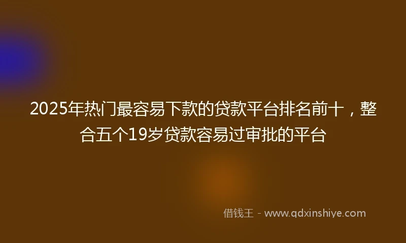 2025年热门最容易下款的贷款平台排名前十，整合五个19岁贷款容易过审批的平台