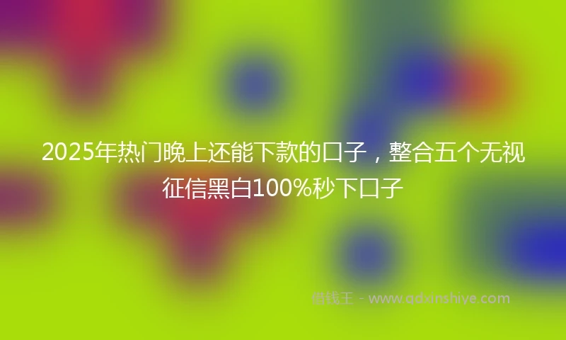 2025年热门晚上还能下款的口子，整合五个无视征信黑白100%秒下口子