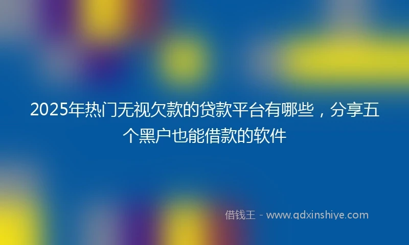 2025年热门无视欠款的贷款平台有哪些，分享五个黑户也能借款的软件