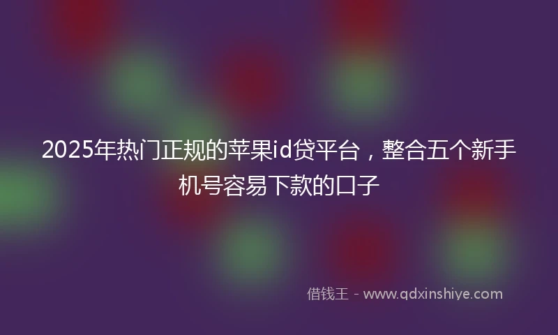 2025年热门正规的苹果id贷平台，整合五个新手机号容易下款的口子