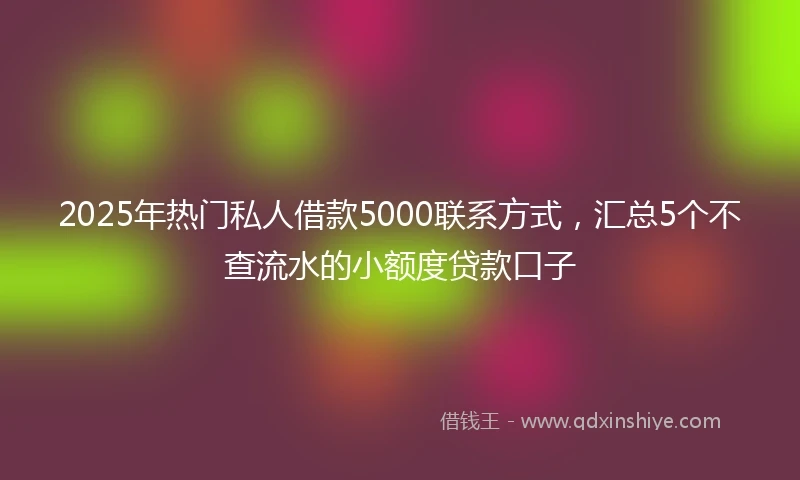 2025年热门私人借款5000联系方式，汇总5个不查流水的小额度贷款口子