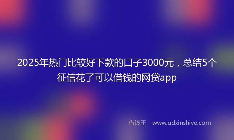 2025年热门比较好下款的口子3000元，总结5个征信花了可以借钱的网贷app