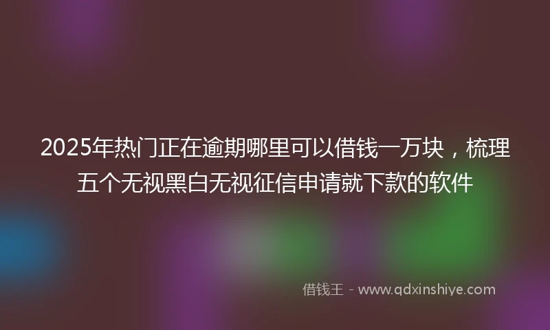 2025年热门正在逾期哪里可以借钱一万块，梳理五个无视黑白无视征信申请就下款的软件