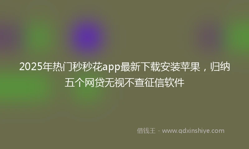2025年热门秒秒花app最新下载安装苹果，归纳五个网贷无视不查征信软件