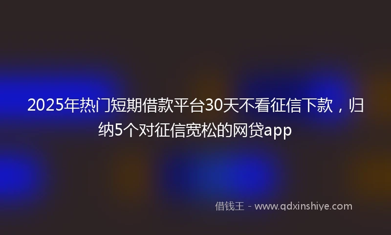 2025年热门短期借款平台30天不看征信下款，归纳5个对征信宽松的网贷app