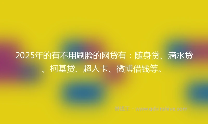 2025年的有不用刷脸的网贷有：随身贷、滴水贷、柯基贷、超人卡、微博借钱等。
