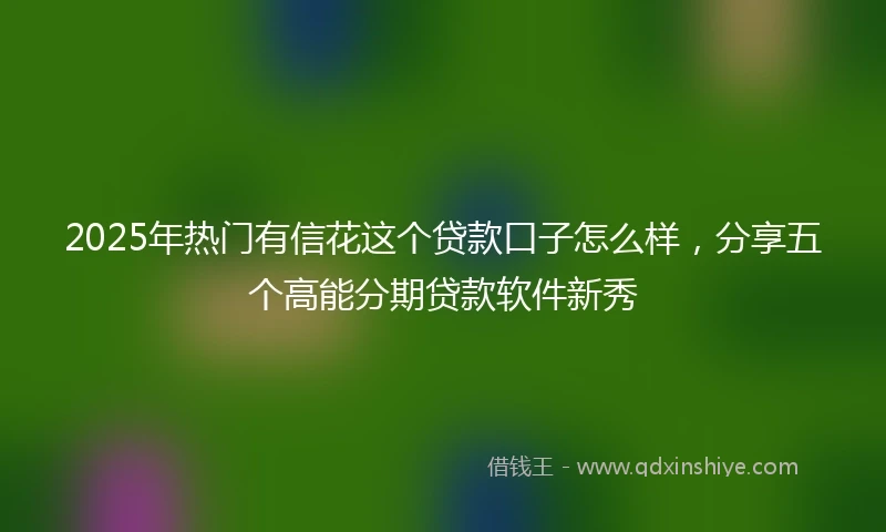2025年热门有信花这个贷款口子怎么样，分享五个高能分期贷款软件新秀