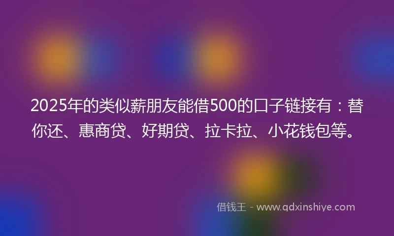 2025年的类似薪朋友能借500的口子链接有：替你还、惠商贷、好期贷、拉卡拉、小花钱包等。