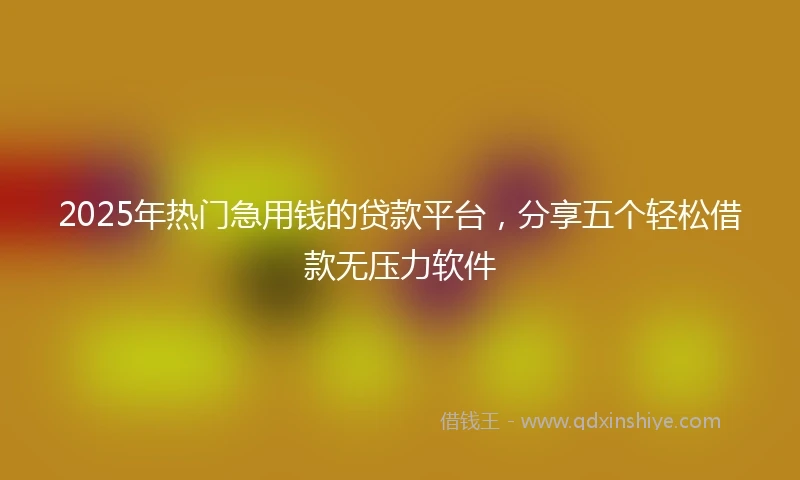 2025年热门急用钱的贷款平台，分享五个轻松借款无压力软件