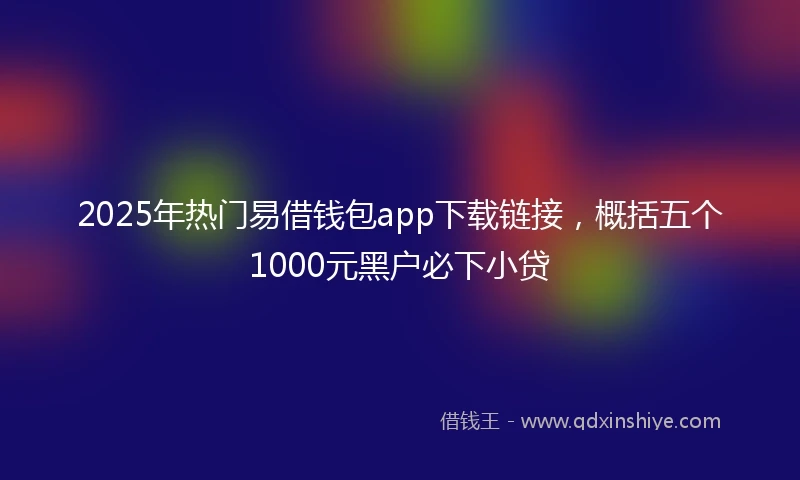 2025年热门易借钱包app下载链接，概括五个1000元黑户必下小贷