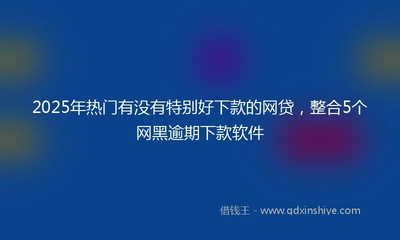 2025年热门有没有特别好下款的网贷，整合5个网黑逾期下款软件