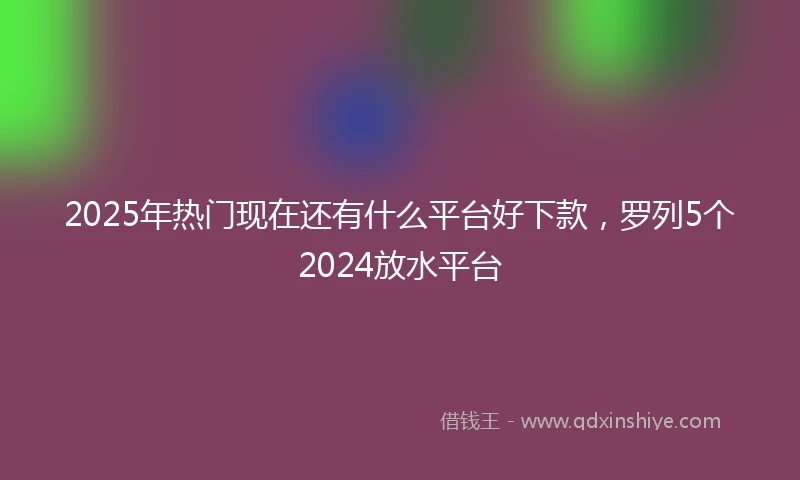 2025年热门现在还有什么平台好下款，罗列5个2024放水平台
