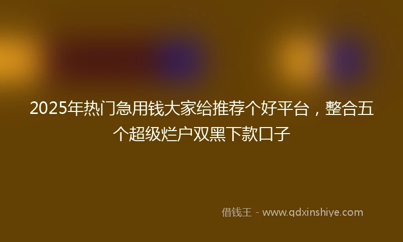 2025年热门急用钱大家给推荐个好平台，整合五个超级烂户双黑下款口子