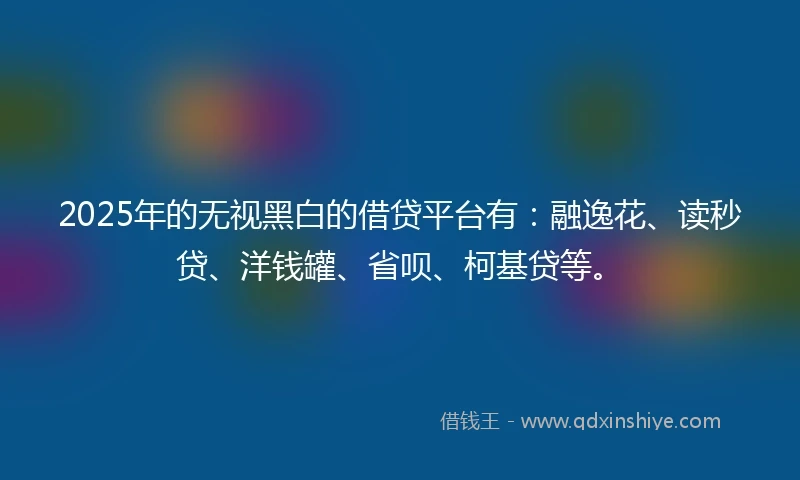 2025年的无视黑白的借贷平台有：融逸花、读秒贷、洋钱罐、省呗、柯基贷等。
