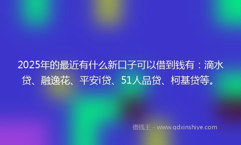 2025年的最近有什么新口子可以借到钱有：滴水贷、融逸花、平安i贷、51人品贷、柯基贷等。