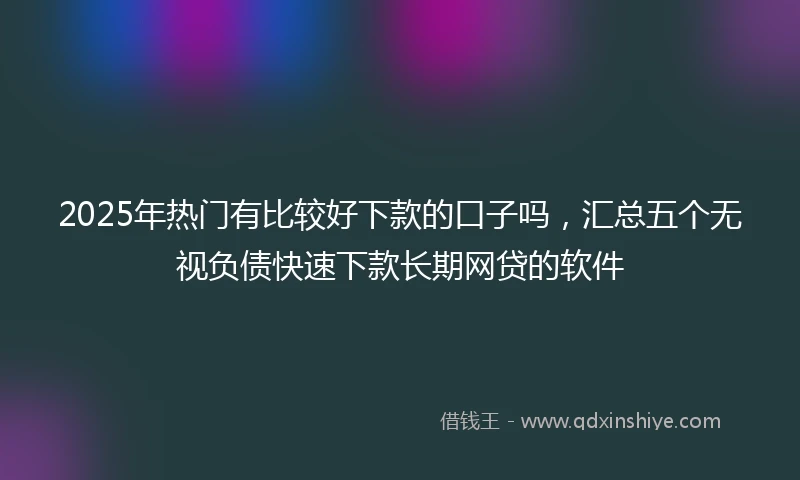 2025年热门有比较好下款的口子吗，汇总五个无视负债快速下款长期网贷的软件