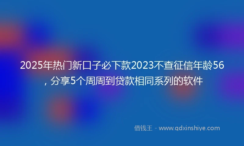 2025年热门新口子必下款2023不查征信年龄56，分享5个周周到贷款相同系列的软件