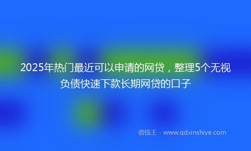 2025年热门最近可以申请的网贷，整理5个无视负债快速下款长期网贷的口子