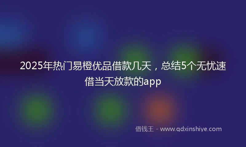 2025年热门易橙优品借款几天，总结5个无忧速借当天放款的app