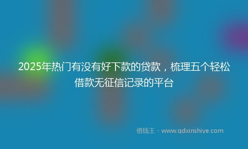 2025年热门有没有好下款的贷款，梳理五个轻松借款无征信记录的平台
