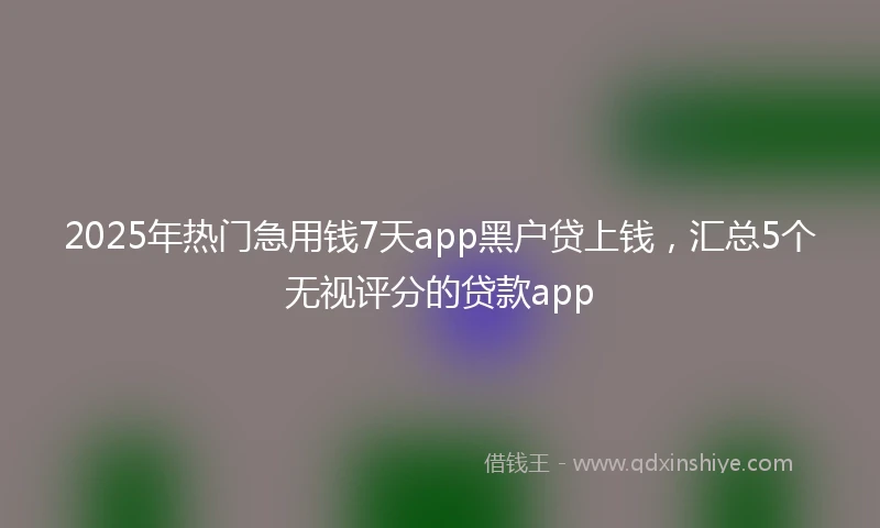 2025年热门急用钱7天app黑户贷上钱，汇总5个无视评分的贷款app
