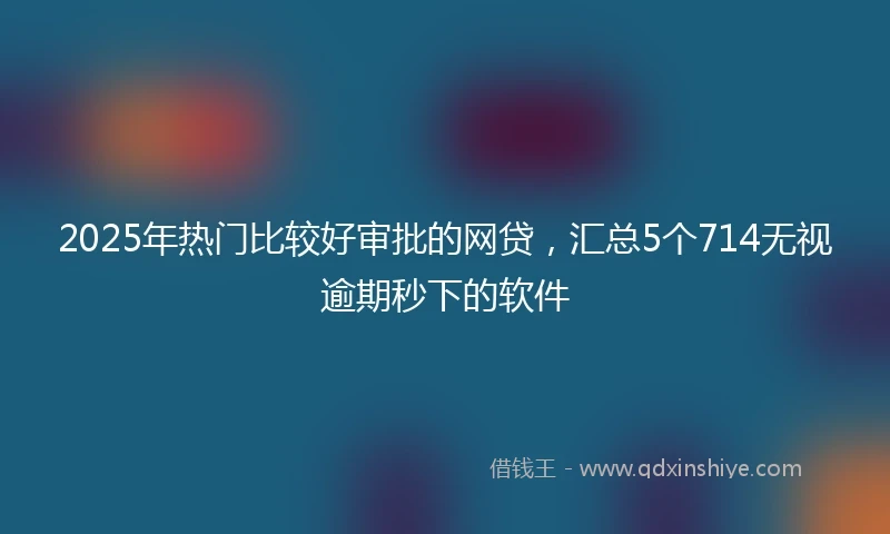 2025年热门比较好审批的网贷，汇总5个714无视逾期秒下的软件