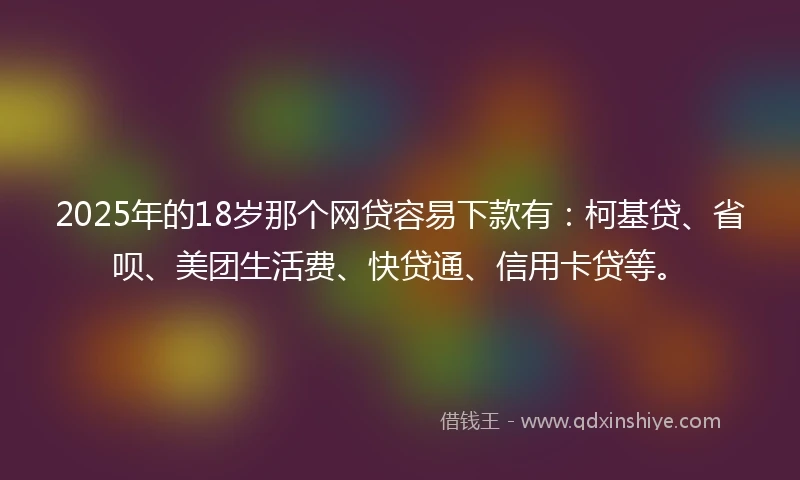 2025年的18岁那个网贷容易下款有：柯基贷、省呗、美团生活费、快贷通、信用卡贷等。