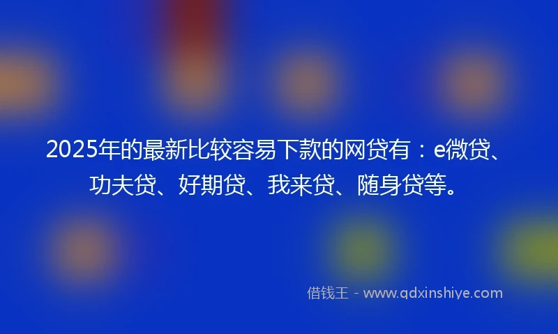 2025年的最新比较容易下款的网贷有：e微贷、功夫贷、好期贷、我来贷、随身贷等。