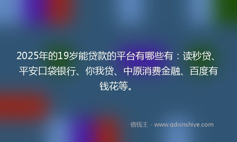2025年的19岁能贷款的平台有哪些有：读秒贷、平安口袋银行、你我贷、中原消费金融、百度有钱花等。